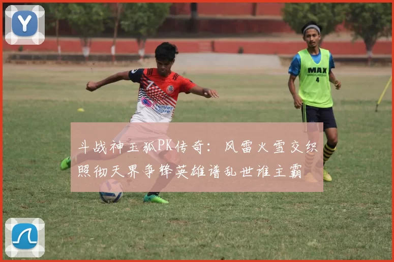 斗战神玉狐PK传奇:风雷火雪交织照彻天界争锋英雄谱乱世谁主霸
