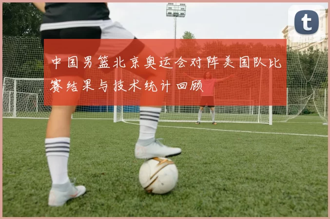 中国男篮北京奥运会对阵美国队比赛结果与技术统计回顾