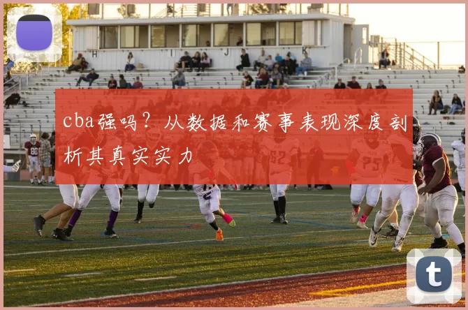 cba强吗？从数据和赛事表现深度剖析其真实实力