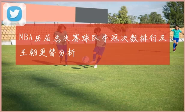 NBA历届总决赛球队夺冠次数排行及王朝更替分析