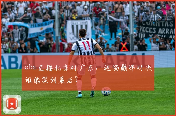 cba直播北京对广东，这场巅峰对决谁能笑到最后？
