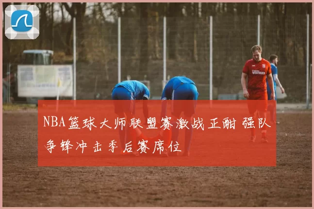 NBA篮球大师联盟赛激战正酣 强队争锋冲击季后赛席位