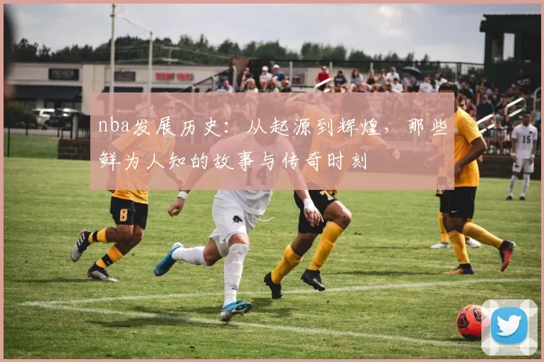 nba发展历史：从起源到辉煌，那些鲜为人知的故事与传奇时刻