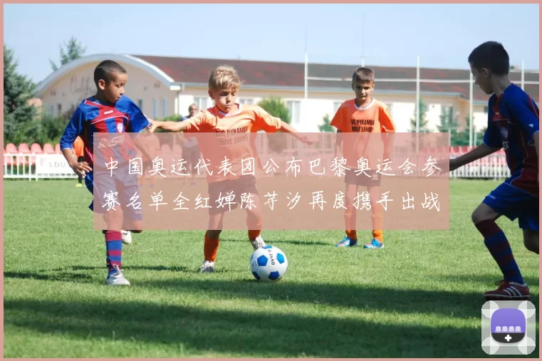 中国奥运代表团公布巴黎奥运会参赛名单全红婵陈芋汐再度携手出战