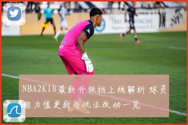 NBA2K18最新升级档上线解析 球员能力值更新与玩法改动一览
