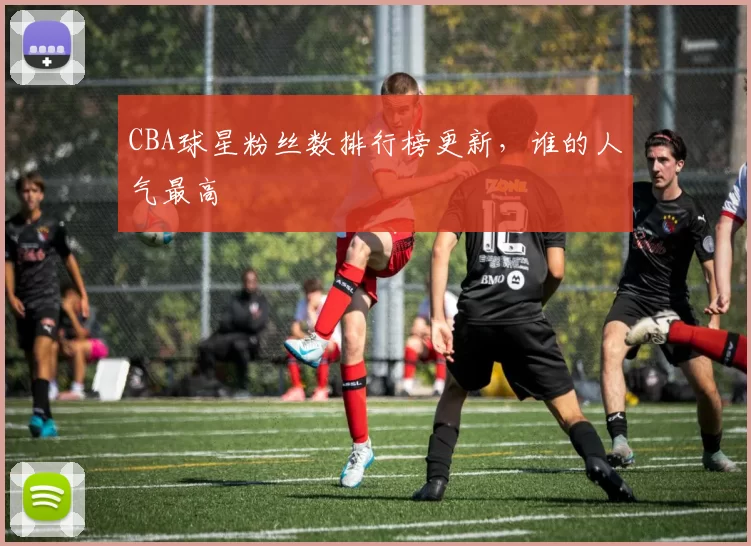 CBA球星粉丝数排行榜更新，谁的人气最高