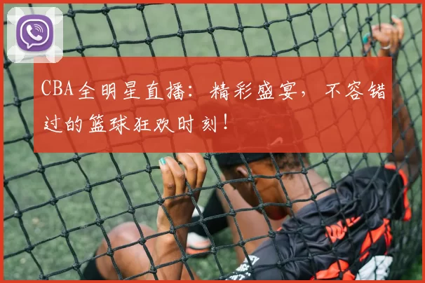 CBA全明星直播：精彩盛宴，不容错过的篮球狂欢时刻！