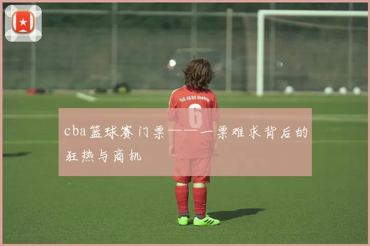 cba篮球赛门票——一票难求背后的狂热与商机