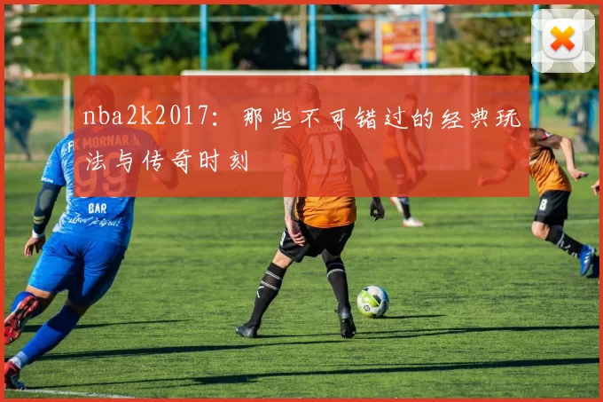 nba2k2017：那些不可错过的经典玩法与传奇时刻