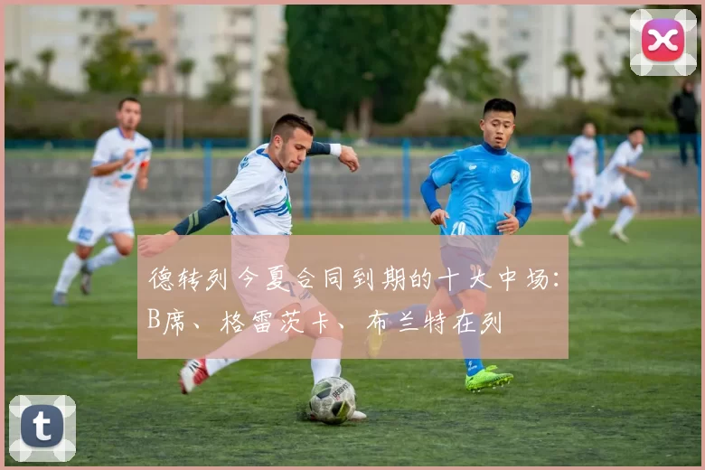 德转列今夏合同到期的十大中场:B席、格雷茨卡、布兰特在列