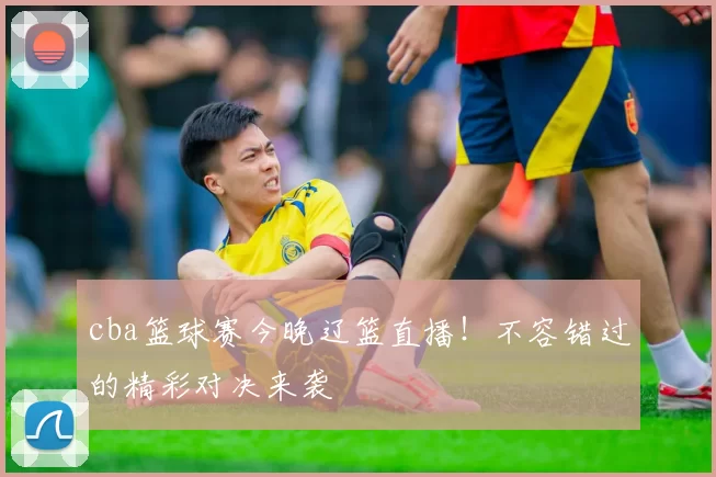 cba篮球赛今晚辽篮直播！不容错过的精彩对决来袭