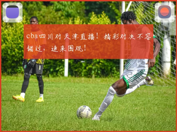 cba四川对天津直播!精彩对决不容错过,速来围观!