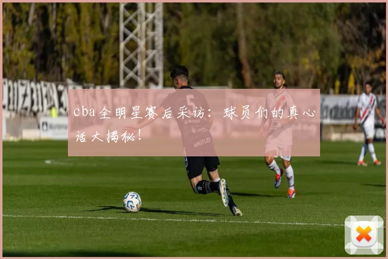 cba全明星赛后采访:球员们的真心话大揭秘!