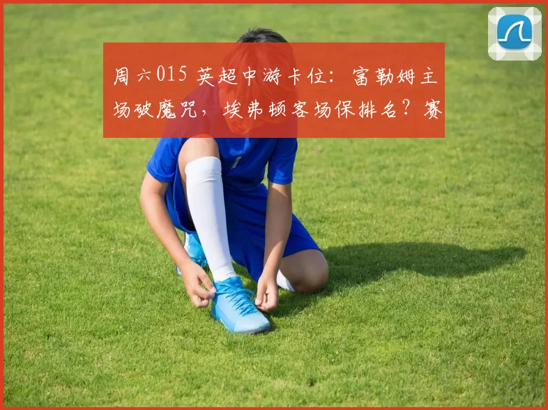 周六015 英超中游卡位：富勒姆主场破魔咒，埃弗顿客场保排名？赛事解析+比分预测_核心_曼联_曼城