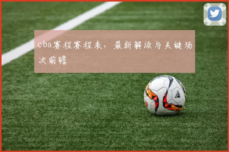 cba赛程赛程表,最新解读与关键场次前瞻
