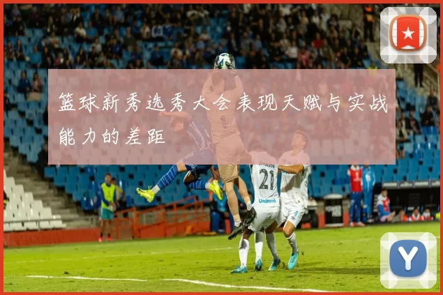 篮球新秀选秀大会表现天赋与实战能力的差距
