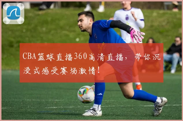 CBA篮球直播360高清直播,带你沉浸式感受赛场激情!