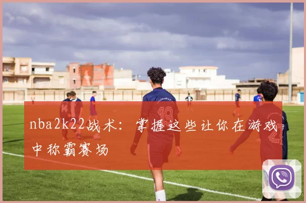 nba2k22战术：掌握这些让你在游戏中称霸赛场