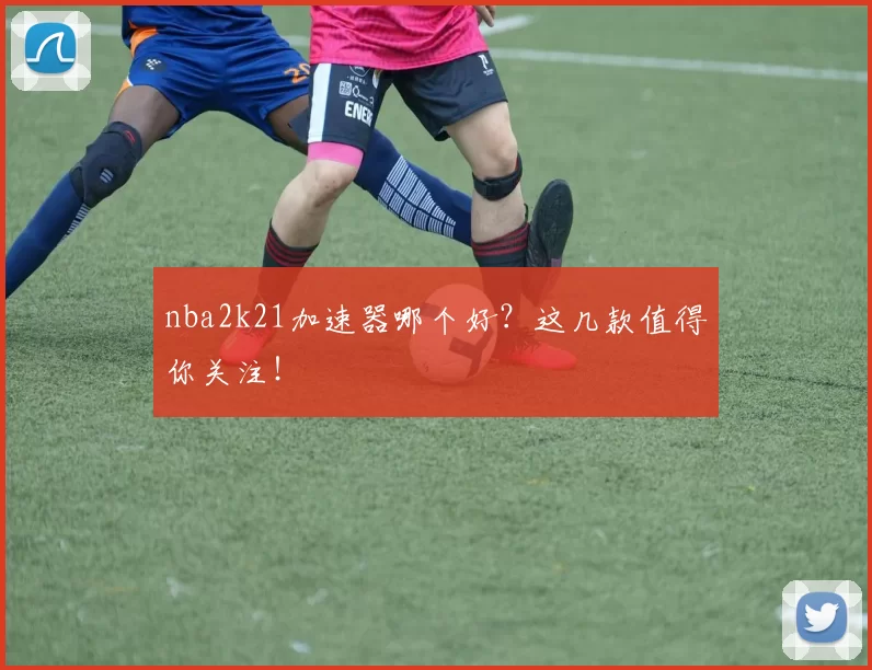 nba2k21加速器哪个好？这几款值得你关注！