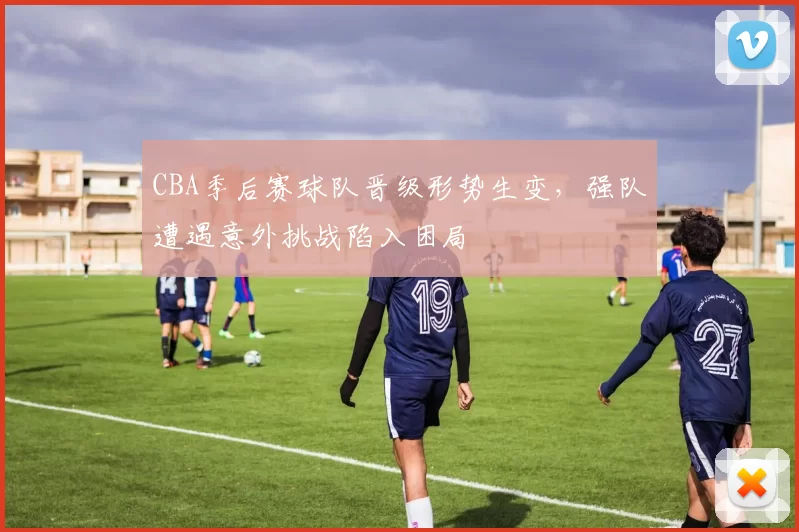 CBA季后赛球队晋级形势生变，强队遭遇意外挑战陷入困局