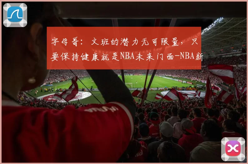 字母哥：文班的潜力无可限量，只要保持健康就是NBA未来门面-NBA新闻