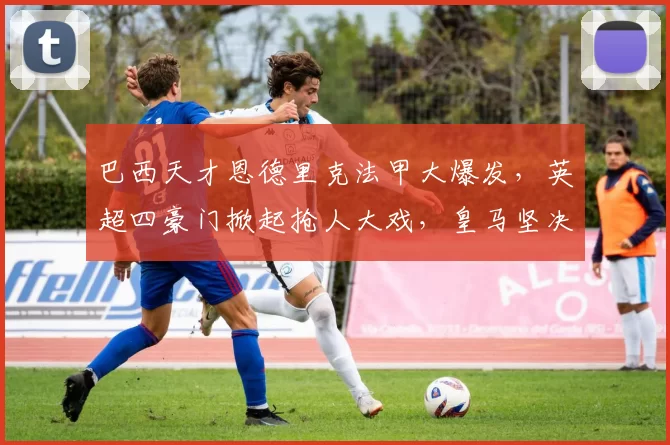 巴西天才恩德里克法甲大爆发，英超四豪门掀起抢人大戏，皇马坚决不放手_阿森纳_里昂_曼联