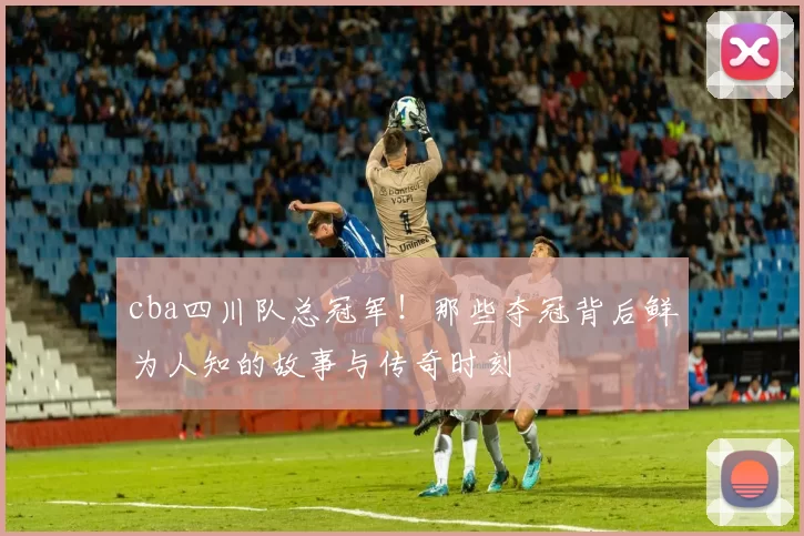cba四川队总冠军！那些夺冠背后鲜为人知的故事与传奇时刻