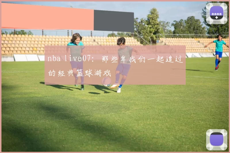nba live07：那些年我们一起追过的经典篮球游戏