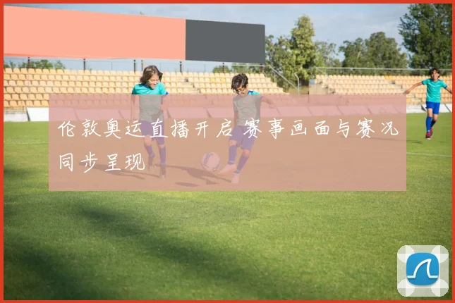 伦敦奥运直播开启 赛事画面与赛况同步呈现