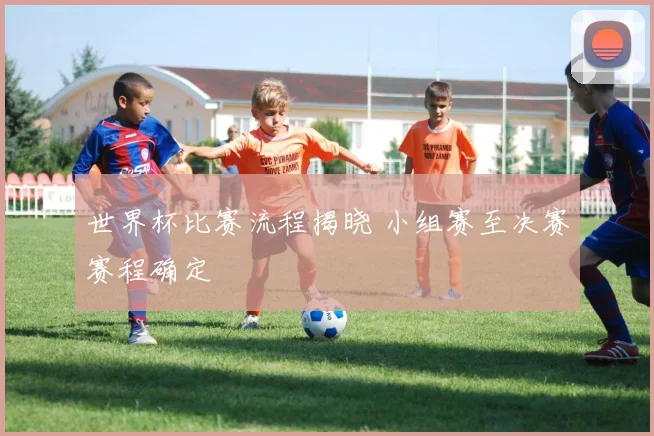 世界杯比赛流程揭晓 小组赛至决赛赛程确定