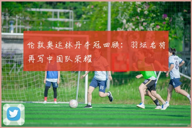 伦敦奥运林丹夺冠回顾:羽坛名将再写中国队荣耀