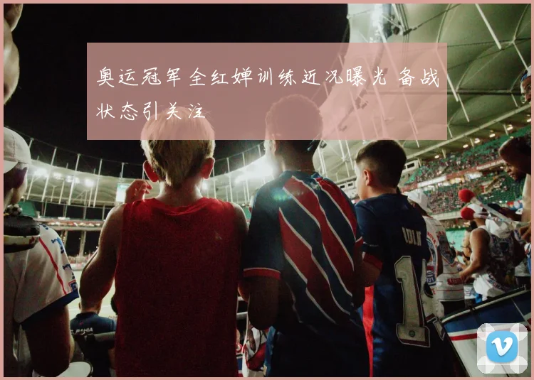 奥运冠军全红婵训练近况曝光 备战状态引关注