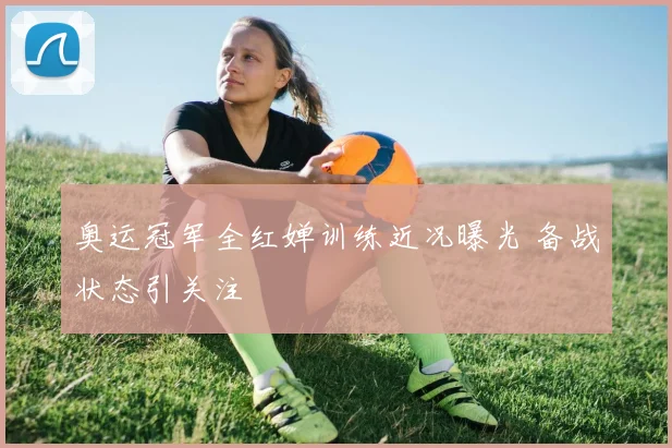 奥运冠军全红婵训练近况曝光 备战状态引关注