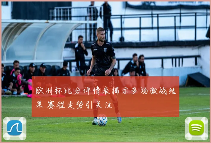 欧洲杯比分详情表揭示多场激战结果 赛程走势引关注