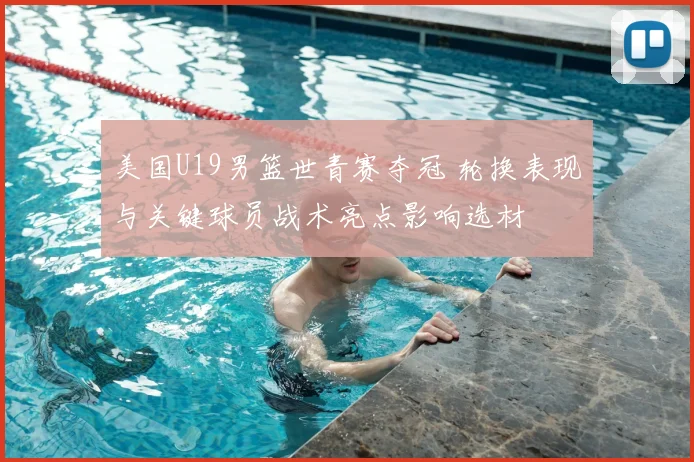 美国U19男篮世青赛夺冠 轮换表现与关键球员战术亮点影响选材